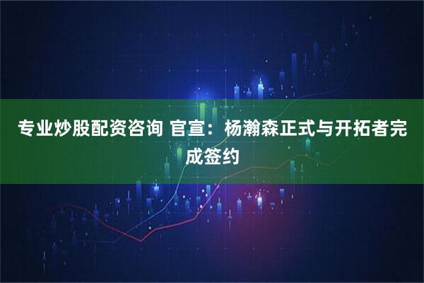 专业炒股配资咨询 官宣：杨瀚森正式与开拓者完成签约