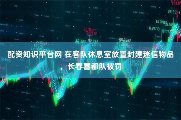配资知识平台网 在客队休息室放置封建迷信物品，长春喜都队被罚