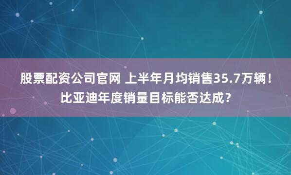 股票配资公司官网 上半年月均销售35.7万辆！比亚迪年度销量目标能否达成？