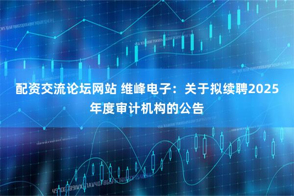 配资交流论坛网站 维峰电子：关于拟续聘2025年度审计机构的公告
