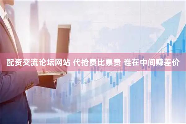 配资交流论坛网站 代抢费比票贵 谁在中间赚差价