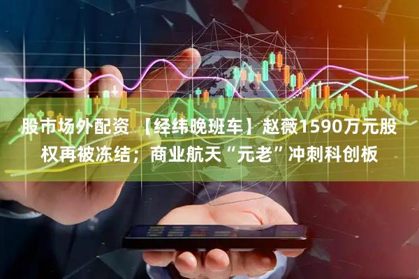 股市场外配资 【经纬晚班车】赵薇1590万元股权再被冻结；商业航天“元老”冲刺科创板
