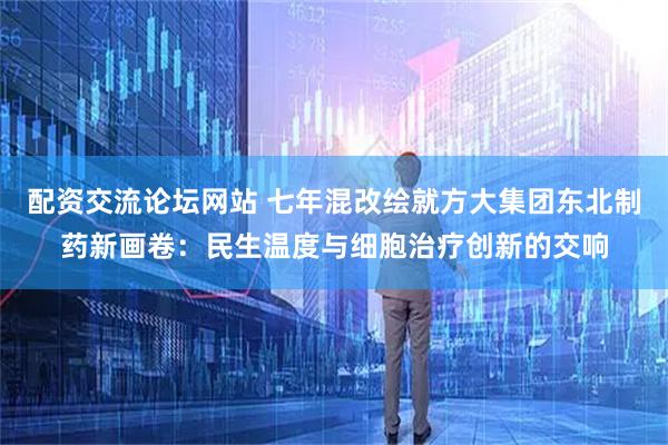 配资交流论坛网站 七年混改绘就方大集团东北制药新画卷：民生温度与细胞治疗创新的交响
