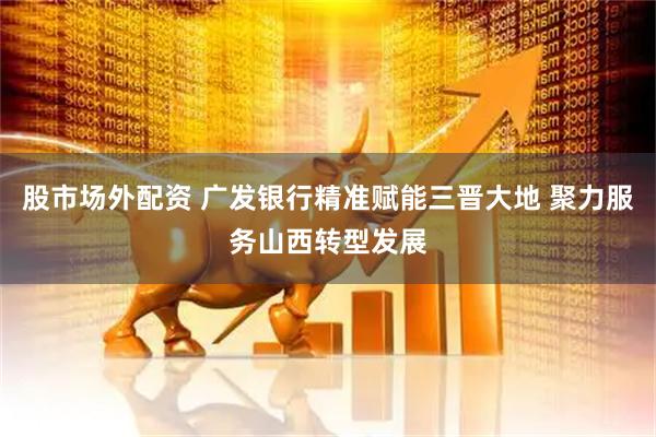 股市场外配资 广发银行精准赋能三晋大地 聚力服务山西转型发展