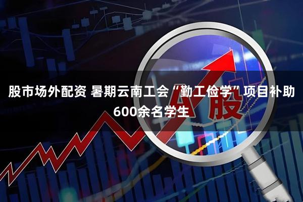 股市场外配资 暑期云南工会“勤工俭学”项目补助600余名学生