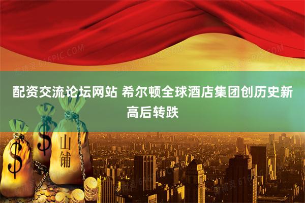 配资交流论坛网站 希尔顿全球酒店集团创历史新高后转跌
