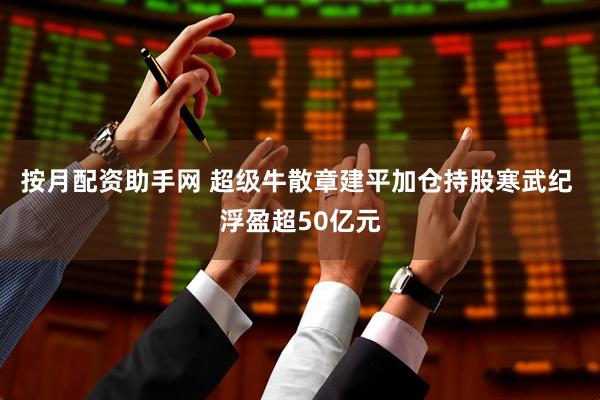 按月配资助手网 超级牛散章建平加仓持股寒武纪 浮盈超50亿元