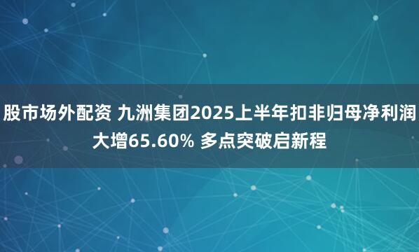 股市场外配资 九洲集团2025上半年扣非归母净利润大增65.60% 多点突破启新程
