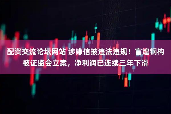 配资交流论坛网站 涉嫌信披违法违规！富煌钢构被证监会立案，净利润已连续三年下滑