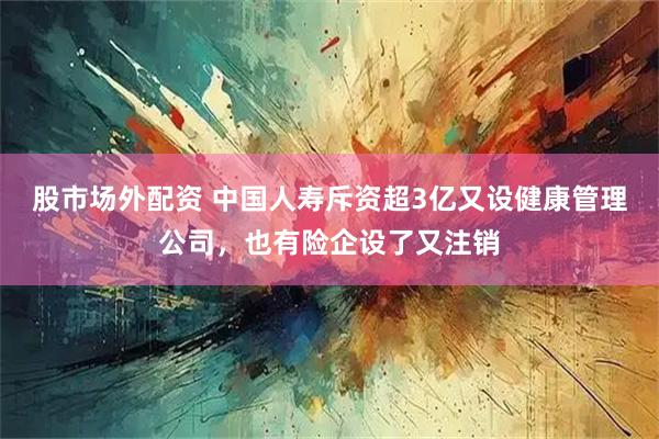 股市场外配资 中国人寿斥资超3亿又设健康管理公司，也有险企设了又注销